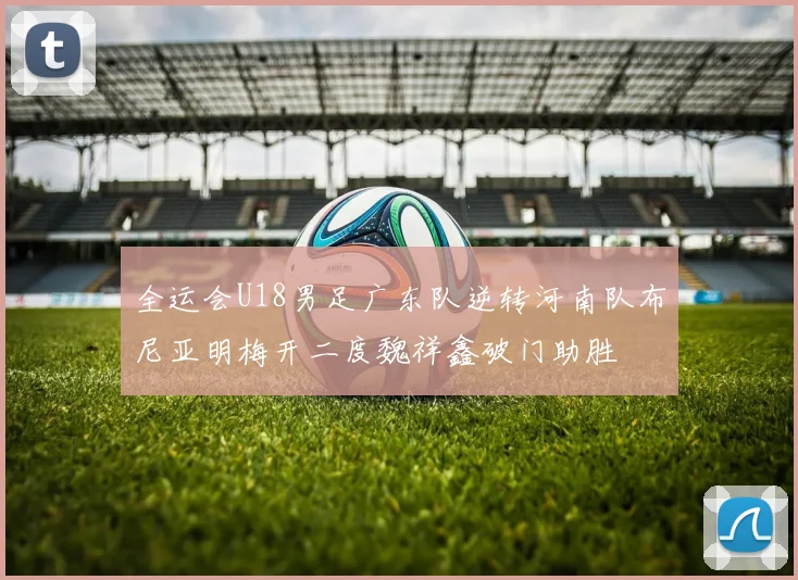 全运会U18男足广东队逆转河南队布尼亚明梅开二度魏祥鑫破门助胜