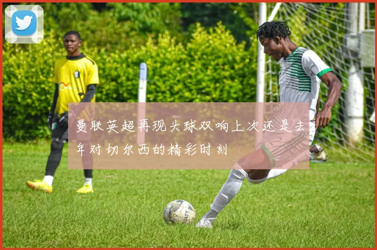 曼联英超再现头球双响上次还是去年对切尔西的精彩时刻