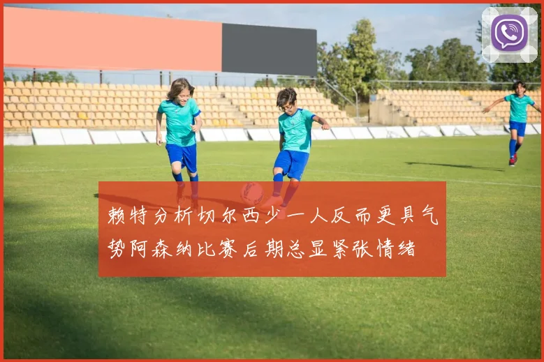 赖特分析切尔西少一人反而更具气势阿森纳比赛后期总显紧张情绪