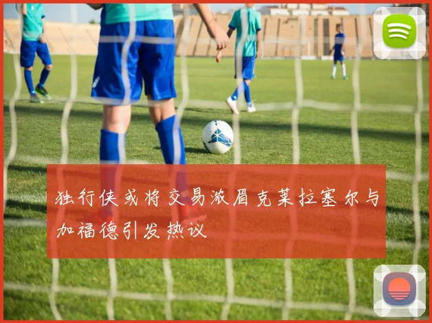 独行侠或将交易浓眉克莱拉塞尔与加福德引发热议
