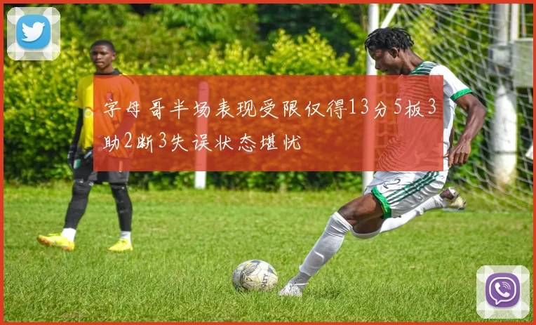 字母哥半场表现受限仅得13分5板3助2断3失误状态堪忧