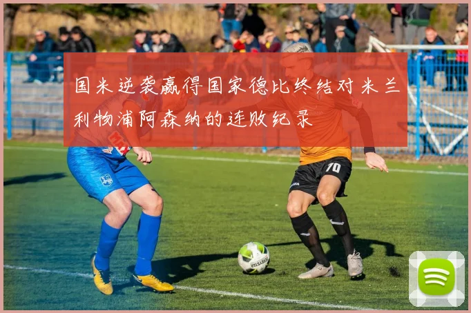国米逆袭赢得国家德比终结对米兰利物浦阿森纳的连败纪录