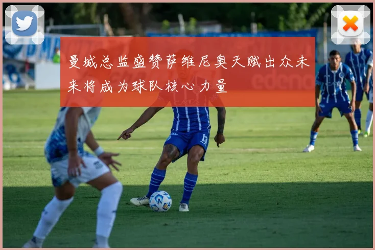 曼城总监盛赞萨维尼奥天赋出众未来将成为球队核心力量