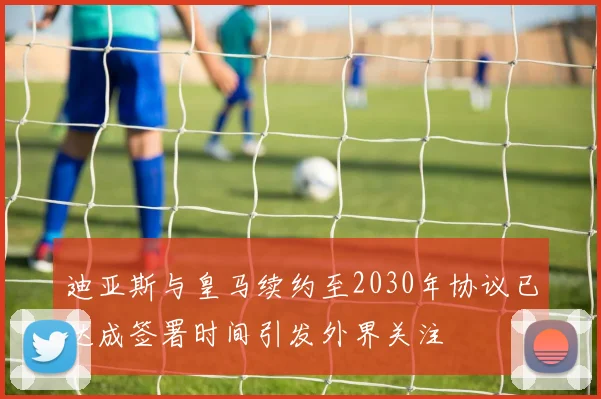 迪亚斯与皇马续约至2030年协议已达成签署时间引发外界关注