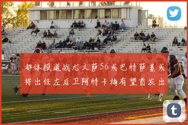 都体报道战尤文萨56或巴特萨基或将出任左后卫阿特卡梅有望首发出战