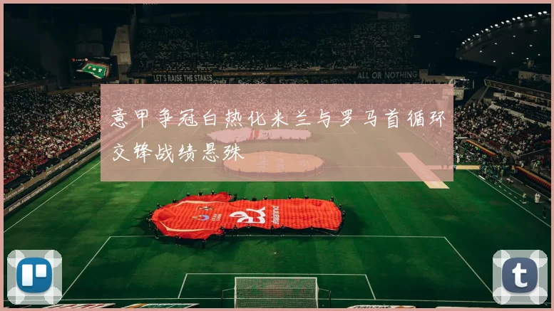 意甲争冠白热化米兰与罗马首循环交锋战绩悬殊