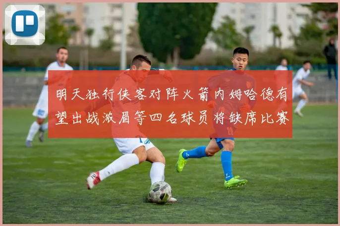 明天独行侠客对阵火箭内姆哈德有望出战浓眉等四名球员将缺席比赛