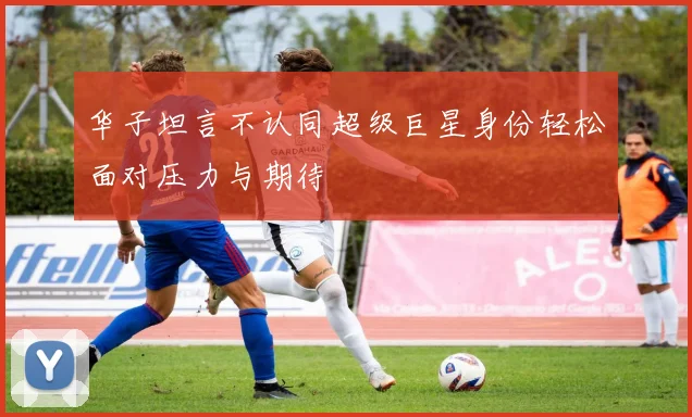 华子坦言不认同超级巨星身份轻松面对压力与期待