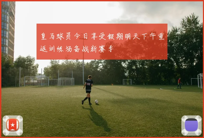 皇马球员今日享受假期明天下午重返训练场备战新赛季