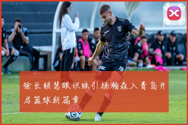 徐长锁慧眼识珠引杨瀚森入青岛开启篮球新篇章