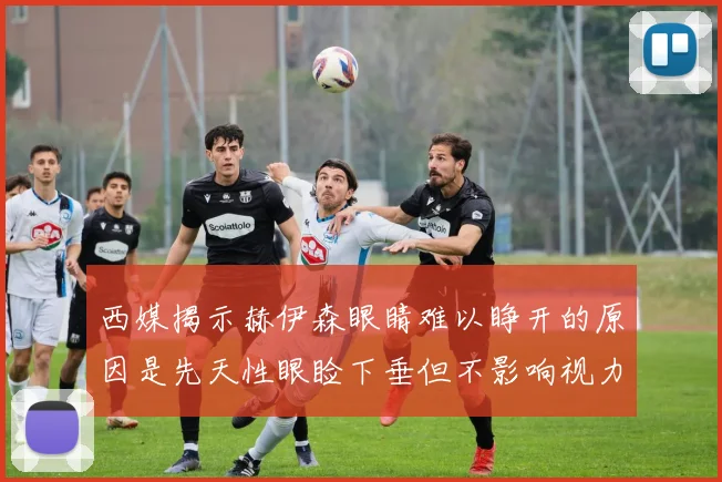 西媒揭示赫伊森眼睛难以睁开的原因是先天性眼睑下垂但不影响视力