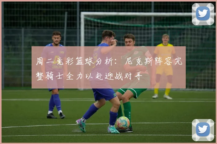 周二竞彩篮球分析：尼克斯阵容完整骑士全力以赴迎战对手