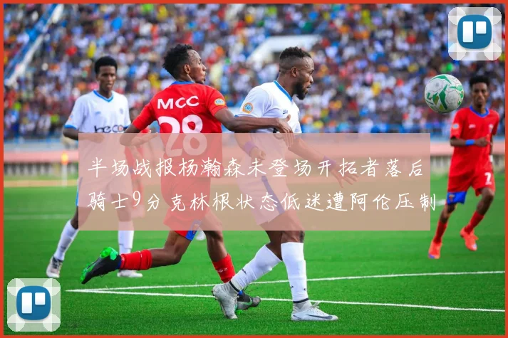 半场战报杨瀚森未登场开拓者落后骑士9分克林根状态低迷遭阿伦压制