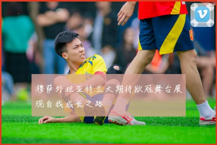 穆萨外租亚特兰大期待欧冠舞台展现自我成长之路