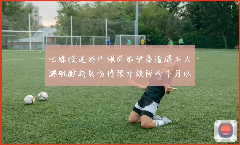法媒报道姆巴佩弟弟伊桑遭遇右大腿肌腱断裂伤情预计缺阵两个月以上