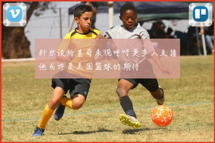 科尔谈约基奇表现呼吁更多人支持他或许是美国篮球的期待