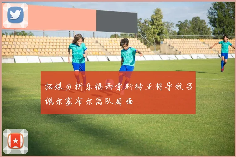 拓媒分析乐福西索科转正将导致吕佩尔塞布尔离队局面