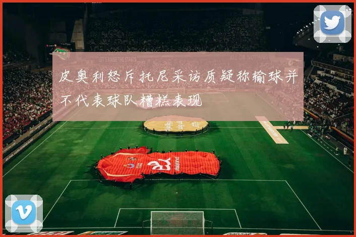 皮奥利怒斥托尼采访质疑称输球并不代表球队糟糕表现