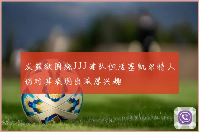 灰熊欲围绕JJJ建队但活塞凯尔特人仍对其表现出浓厚兴趣
