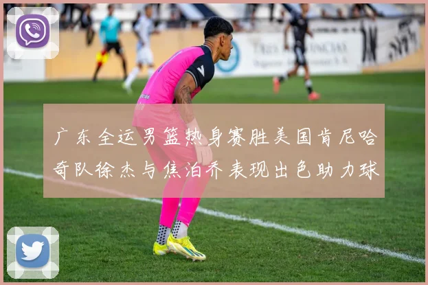 广东全运男篮热身赛胜美国肯尼哈奇队徐杰与焦泊乔表现出色助力球队取胜