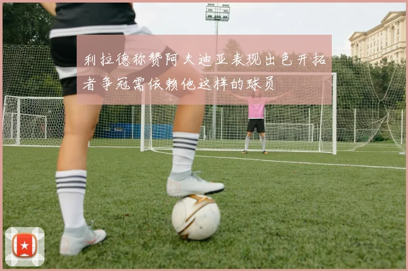 利拉德称赞阿夫迪亚表现出色开拓者争冠需依赖他这样的球员