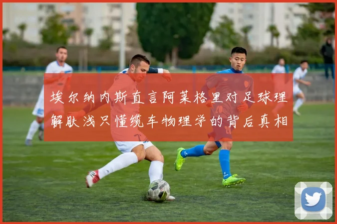 埃尔纳内斯直言阿莱格里对足球理解肤浅只懂缆车物理学的背后真相