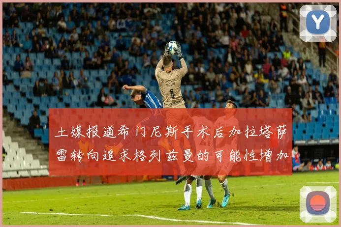 土媒报道希门尼斯手术后加拉塔萨雷转向追求格列兹曼的可能性增加