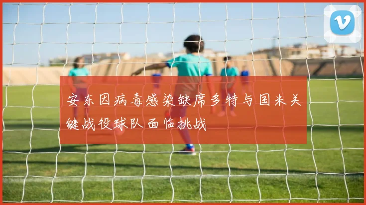 安东因病毒感染缺席多特与国米关键战役球队面临挑战