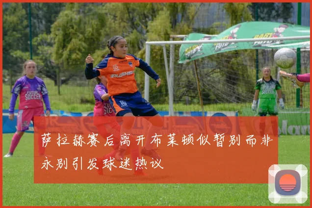 萨拉赫赛后离开布莱顿似暂别而非永别引发球迷热议