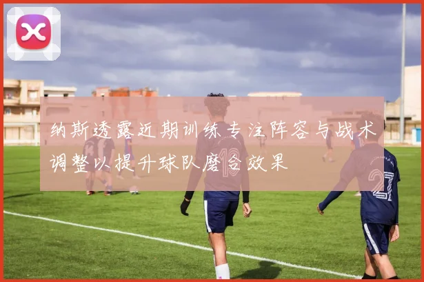 纳斯透露近期训练专注阵容与战术调整以提升球队磨合效果