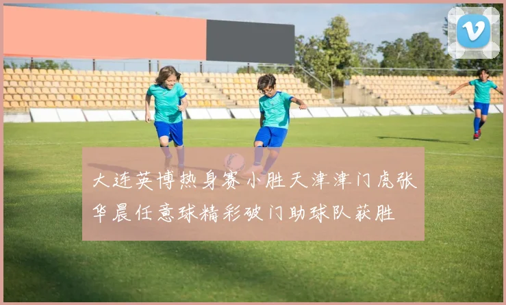 大连英博热身赛小胜天津津门虎张华晨任意球精彩破门助球队获胜