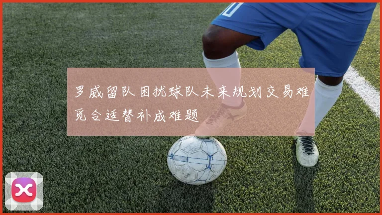 罗威留队困扰球队未来规划交易难觅合适替补成难题