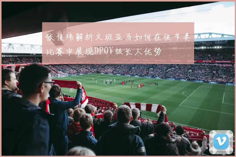 张佳玮解析文班亚马如何在快节奏比赛中展现DPOY级长人优势