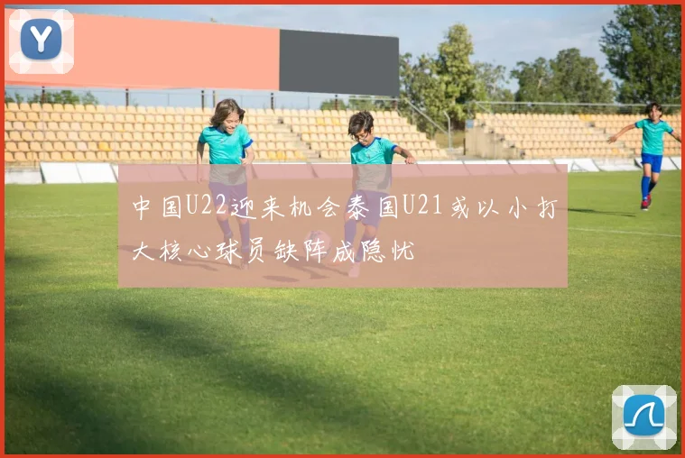 中国U22迎来机会泰国U21或以小打大核心球员缺阵成隐忧