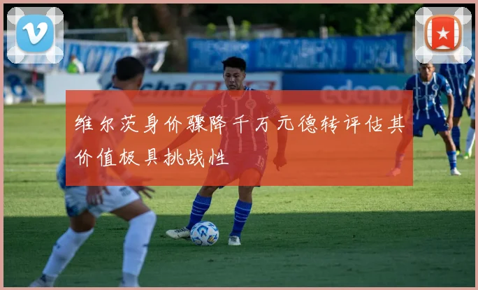维尔茨身价骤降千万元德转评估其价值极具挑战性