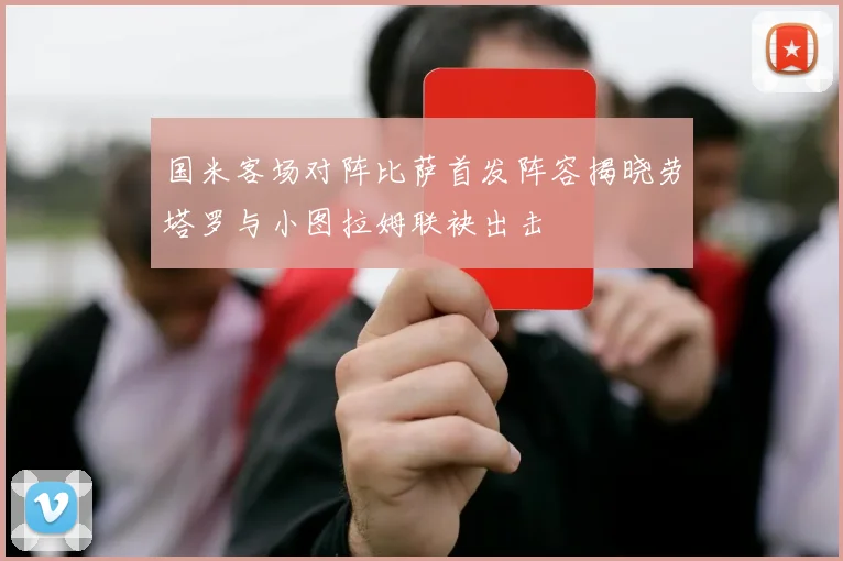 国米客场对阵比萨首发阵容揭晓劳塔罗与小图拉姆联袂出击